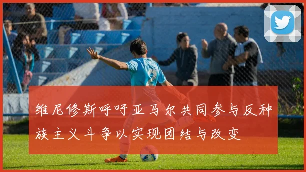 维尼修斯呼吁亚马尔共同参与反种族主义斗争以实现团结与改变