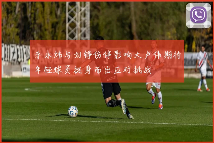 李永炜与刘铮伤停影响大卢伟期待年轻球员挺身而出应对挑战