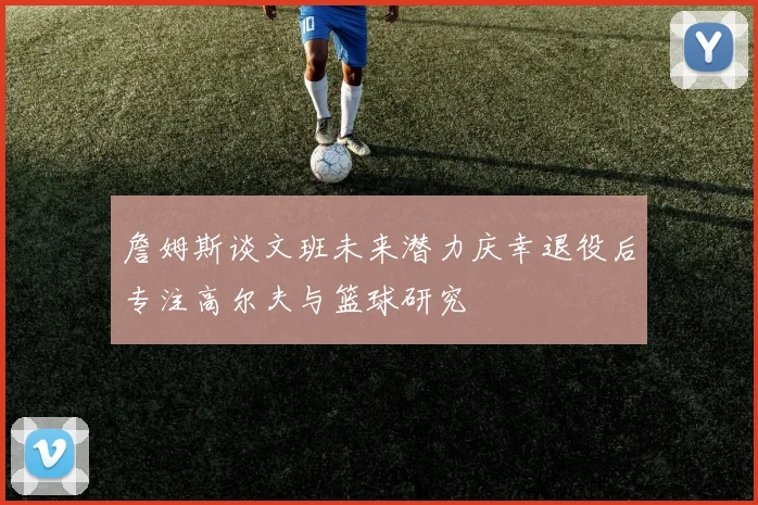 詹姆斯谈文班未来潜力庆幸退役后专注高尔夫与篮球研究