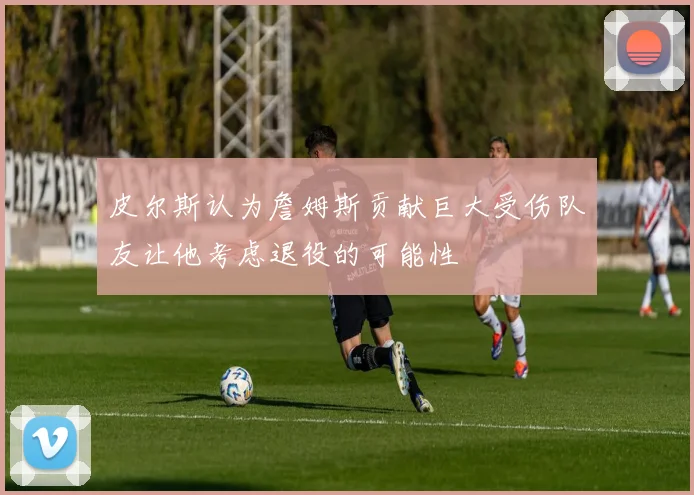 皮尔斯认为詹姆斯贡献巨大受伤队友让他考虑退役的可能性