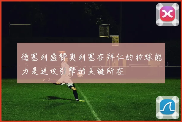 德塞利盛赞奥利塞在拜仁的控球能力是进攻引擎的关键所在