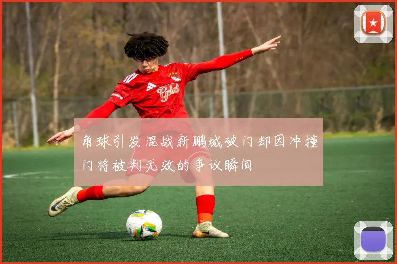 角球引发混战新鹏城破门却因冲撞门将被判无效的争议瞬间