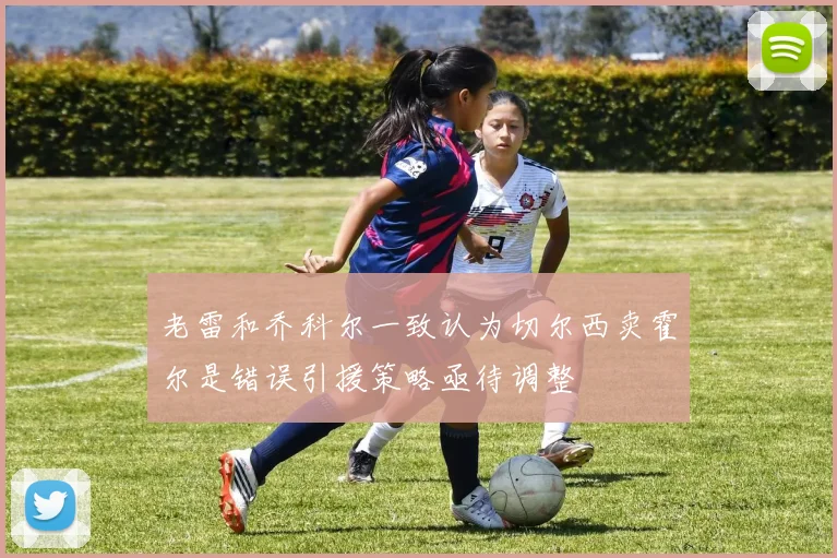老雷和乔科尔一致认为切尔西卖霍尔是错误引援策略亟待调整