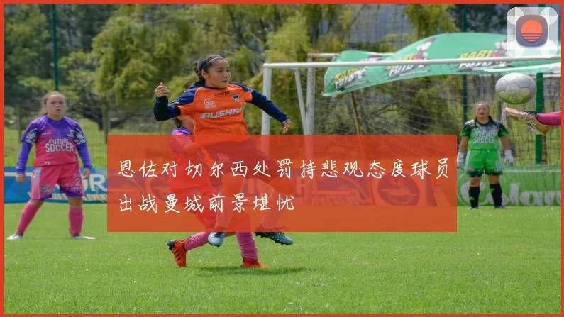 恩佐对切尔西处罚持悲观态度球员出战曼城前景堪忧
