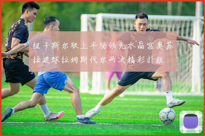 纽卡斯尔联上半场领先水晶宫奥苏拉进球拉姆斯代尔两次精彩扑救