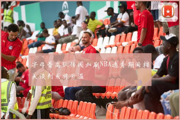 字母哥离队传闻加剧NBA选秀期间相关谈判或将升温