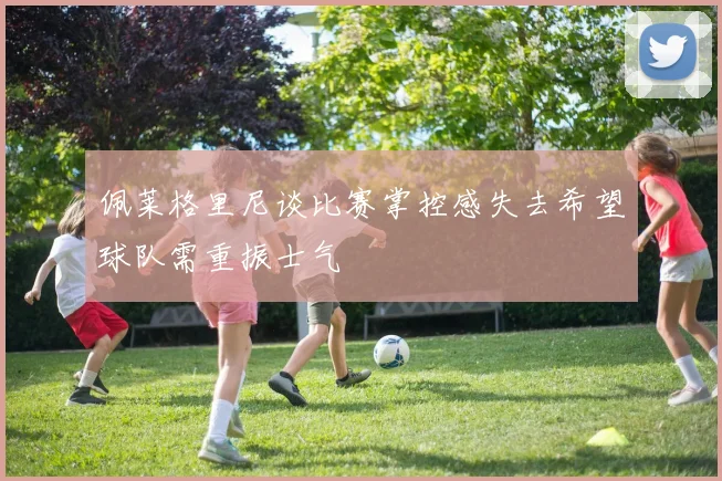 佩莱格里尼谈比赛掌控感失去希望球队需重振士气