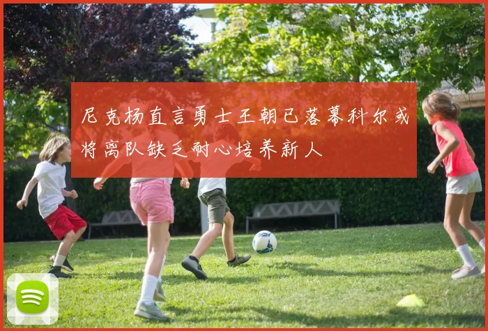 尼克杨直言勇士王朝已落幕科尔或将离队缺乏耐心培养新人