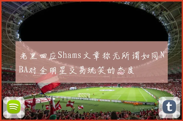 老里回应Shams文章称无所谓如同NBA对全明星交易玩笑的态度