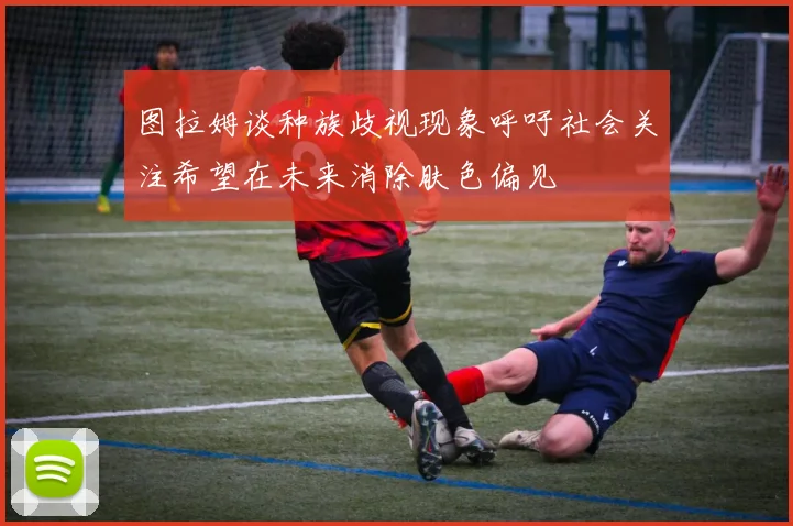 图拉姆谈种族歧视现象呼吁社会关注希望在未来消除肤色偏见
