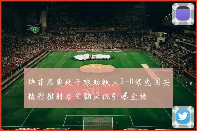 热菲尼奥处子球助铁人2-0领先国安精彩推射后空翻庆祝引爆全场