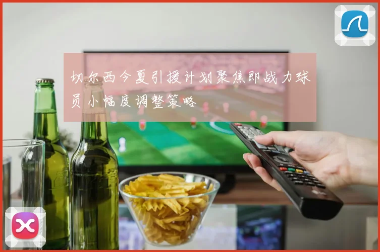 切尔西今夏引援计划聚焦即战力球员小幅度调整策略