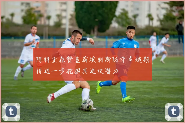 阿特金森赞基翁埃利斯防守卓越期待进一步挖掘其进攻潜力