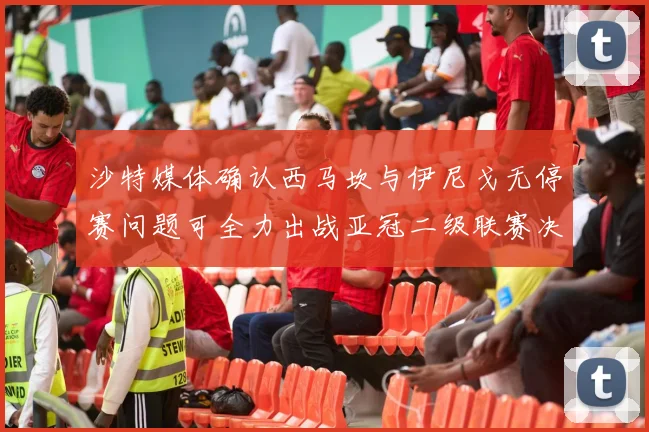 沙特媒体确认西马坎与伊尼戈无停赛问题可全力出战亚冠二级联赛决赛