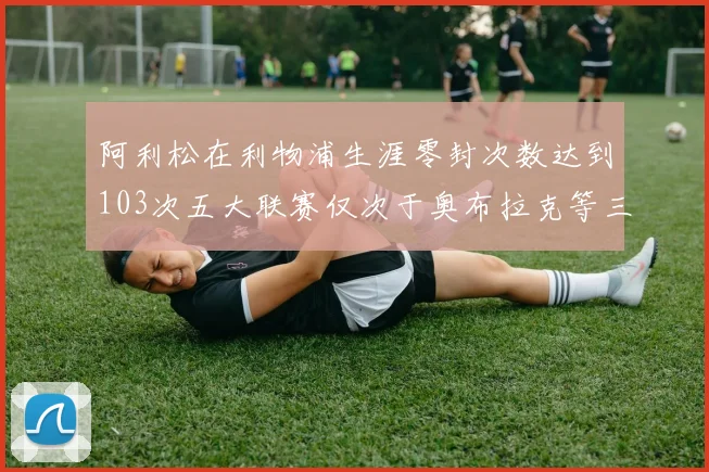 阿利松在利物浦生涯零封次数达到103次五大联赛仅次于奥布拉克等三人