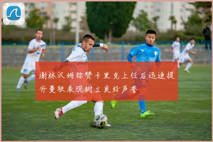 谢林汉姆称赞卡里克上任后迅速提升曼联表现树立良好声誉