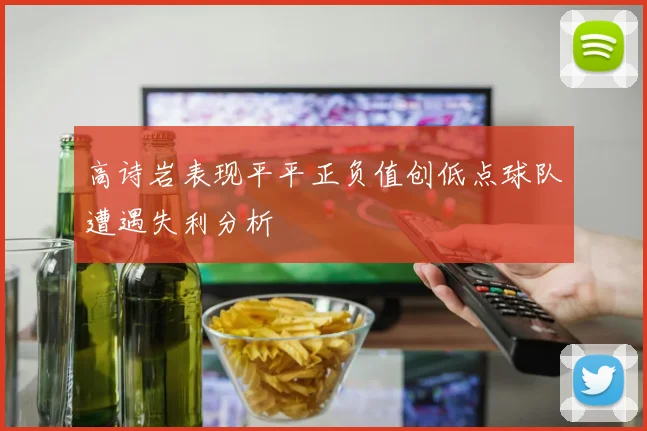 高诗岩表现平平正负值创低点球队遭遇失利分析