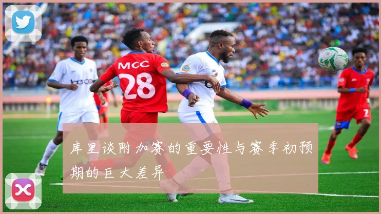 库里谈附加赛的重要性与赛季初预期的巨大差异