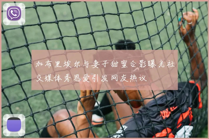 加布里埃尔与妻子甜蜜合影曝光社交媒体秀恩爱引发网友热议