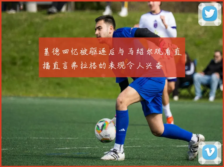 基德回忆被驱逐后与马绍尔观看直播直言弗拉格的表现令人兴奋