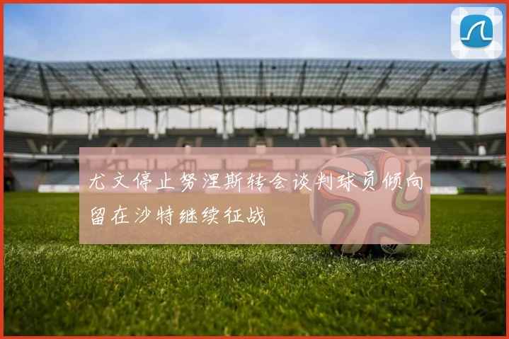 尤文停止努涅斯转会谈判球员倾向留在沙特继续征战