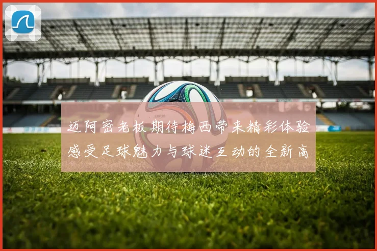 迈阿密老板期待梅西带来精彩体验感受足球魅力与球迷互动的全新高度