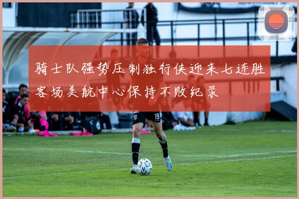 骑士队强势压制独行侠迎来七连胜客场美航中心保持不败纪录