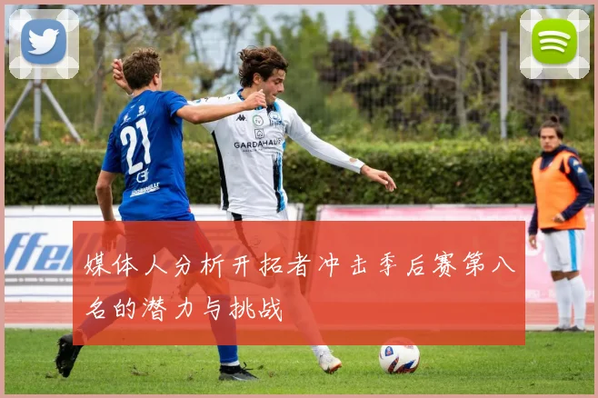 媒体人分析开拓者冲击季后赛第八名的潜力与挑战