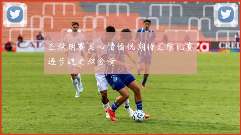 王秋明赛后心情愉悦期待后续比赛逐步追赶积分榜