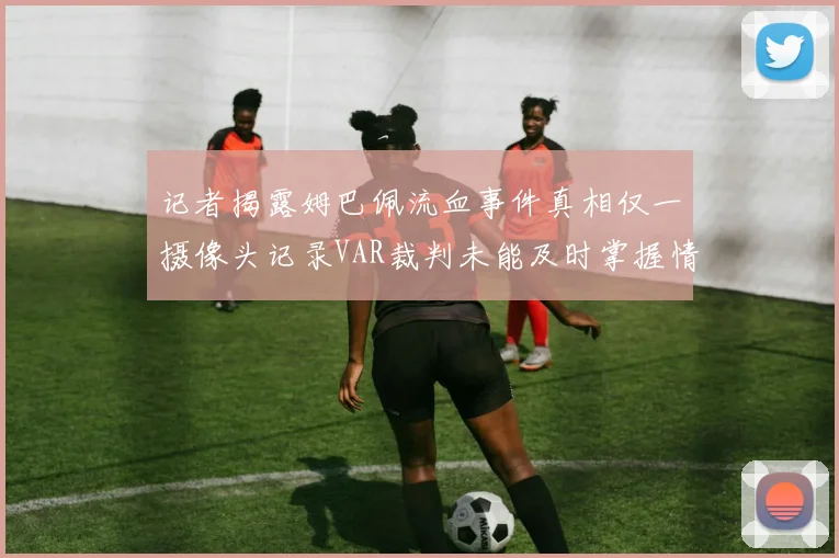 记者揭露姆巴佩流血事件真相仅一摄像头记录VAR裁判未能及时掌握情况