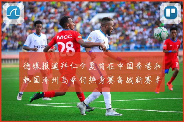 德媒报道拜仁今夏将在中国香港和韩国济州岛举行热身赛备战新赛季